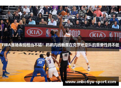 FIBA赛场表现相当不错！鹈鹕内线新星在克罗地亚队的重要性并不低